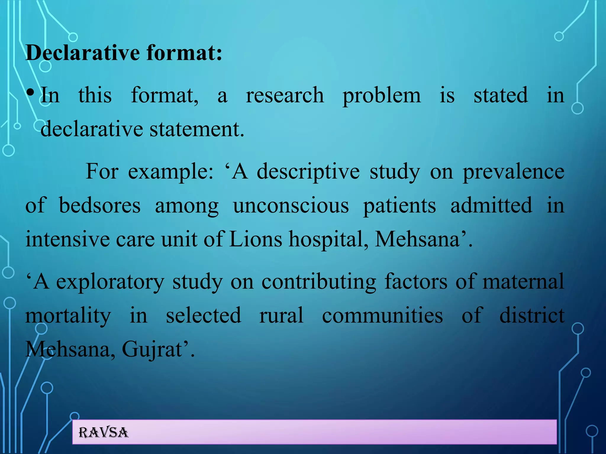 Ravsa
Declarative format:
• In this format, a research problem is stated in
declarative statement.
For example: ‘A descriptive study on prevalence
of bedsores among unconscious patients admitted in
intensive care unit of Lions hospital, Mehsana’.
‘A exploratory study on contributing factors of maternal
mortality in selected rural communities of district
Mehsana, Gujrat’.
 