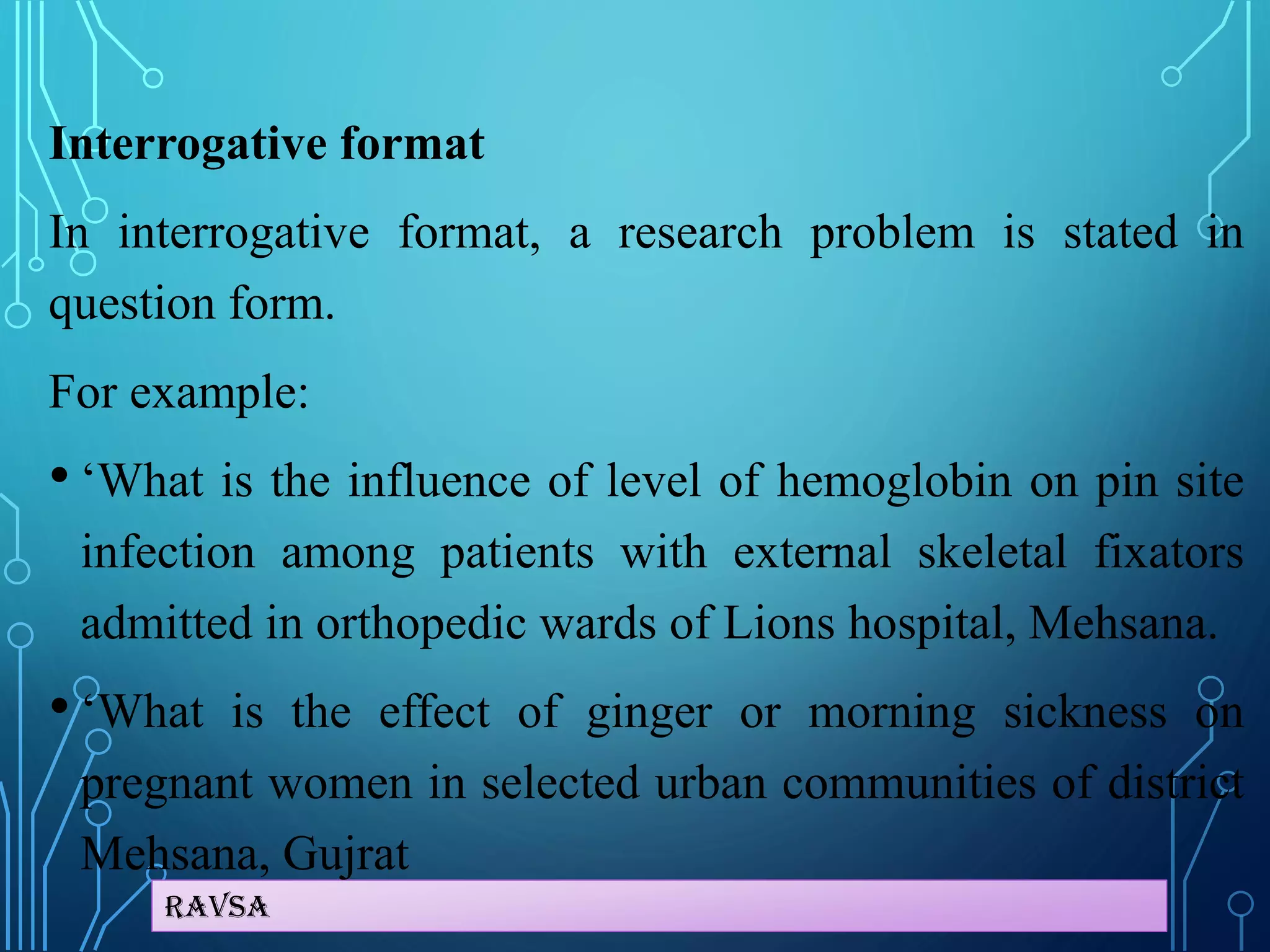 Ravsa
Interrogative format
In interrogative format, a research problem is stated in
question form.
For example:
• ‘What is the influence of level of hemoglobin on pin site
infection among patients with external skeletal fixators
admitted in orthopedic wards of Lions hospital, Mehsana.
• ‘What is the effect of ginger or morning sickness on
pregnant women in selected urban communities of district
Mehsana, Gujrat
 