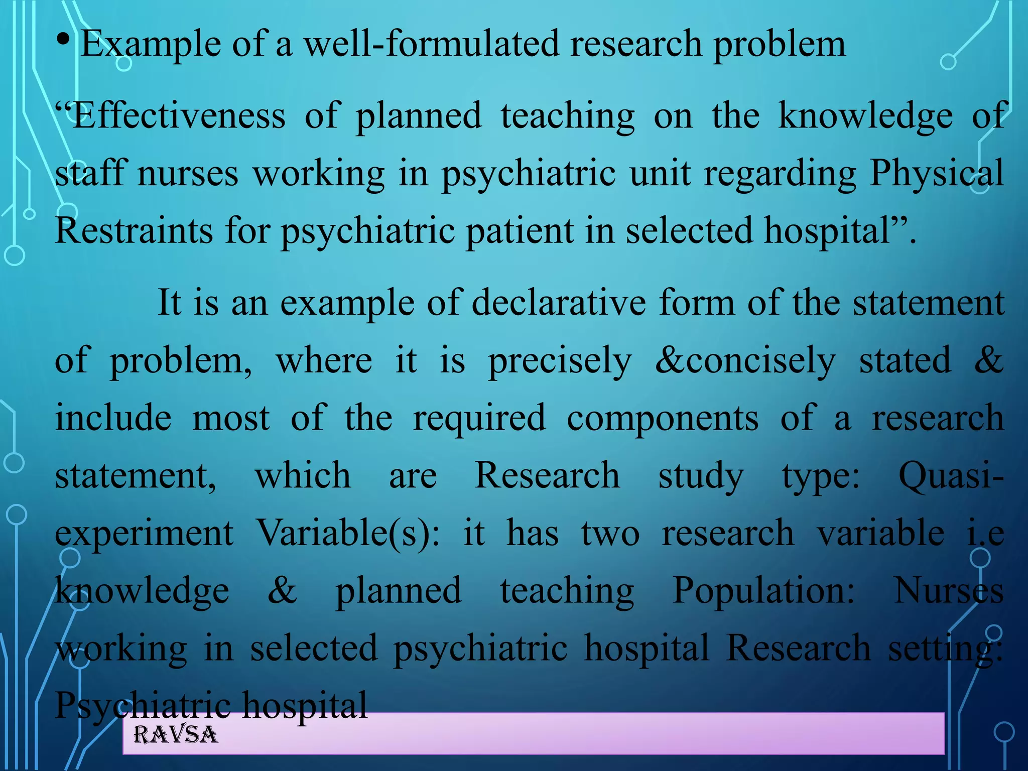 Ravsa
• Example of a well-formulated research problem
“Effectiveness of planned teaching on the knowledge of
staff nurses working in psychiatric unit regarding Physical
Restraints for psychiatric patient in selected hospital”.
It is an example of declarative form of the statement
of problem, where it is precisely &concisely stated &
include most of the required components of a research
statement, which are Research study type: Quasi-
experiment Variable(s): it has two research variable i.e
knowledge & planned teaching Population: Nurses
working in selected psychiatric hospital Research setting:
Psychiatric hospital
 
