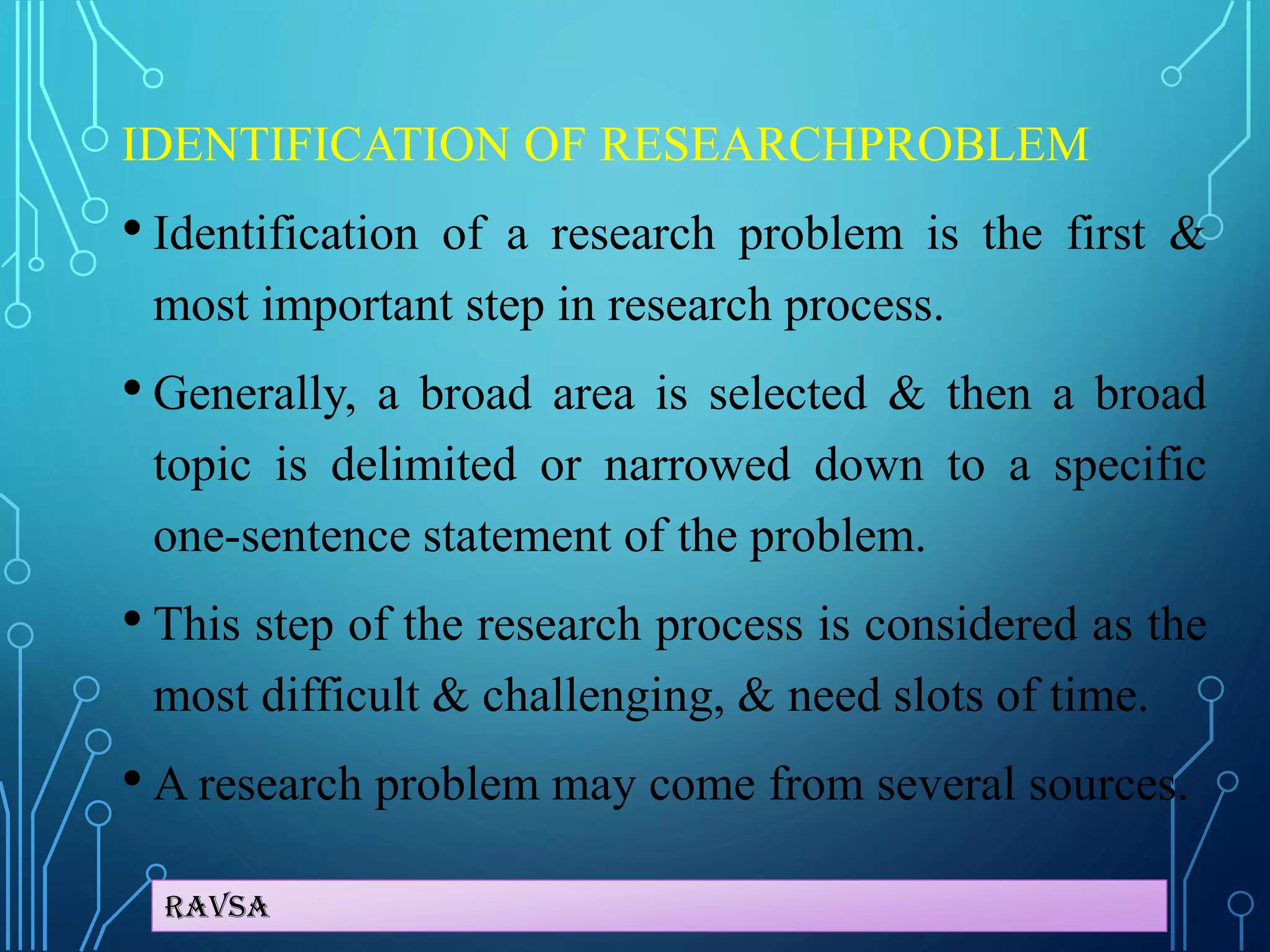 Ravsa
IDENTIFICATION OF RESEARCHPROBLEM
• Identification of a research problem is the first &
most important step in research process.
• Generally, a broad area is selected & then a broad
topic is delimited or narrowed down to a specific
one-sentence statement of the problem.
• This step of the research process is considered as the
most difficult & challenging, & need slots of time.
• A research problem may come from several sources.
 