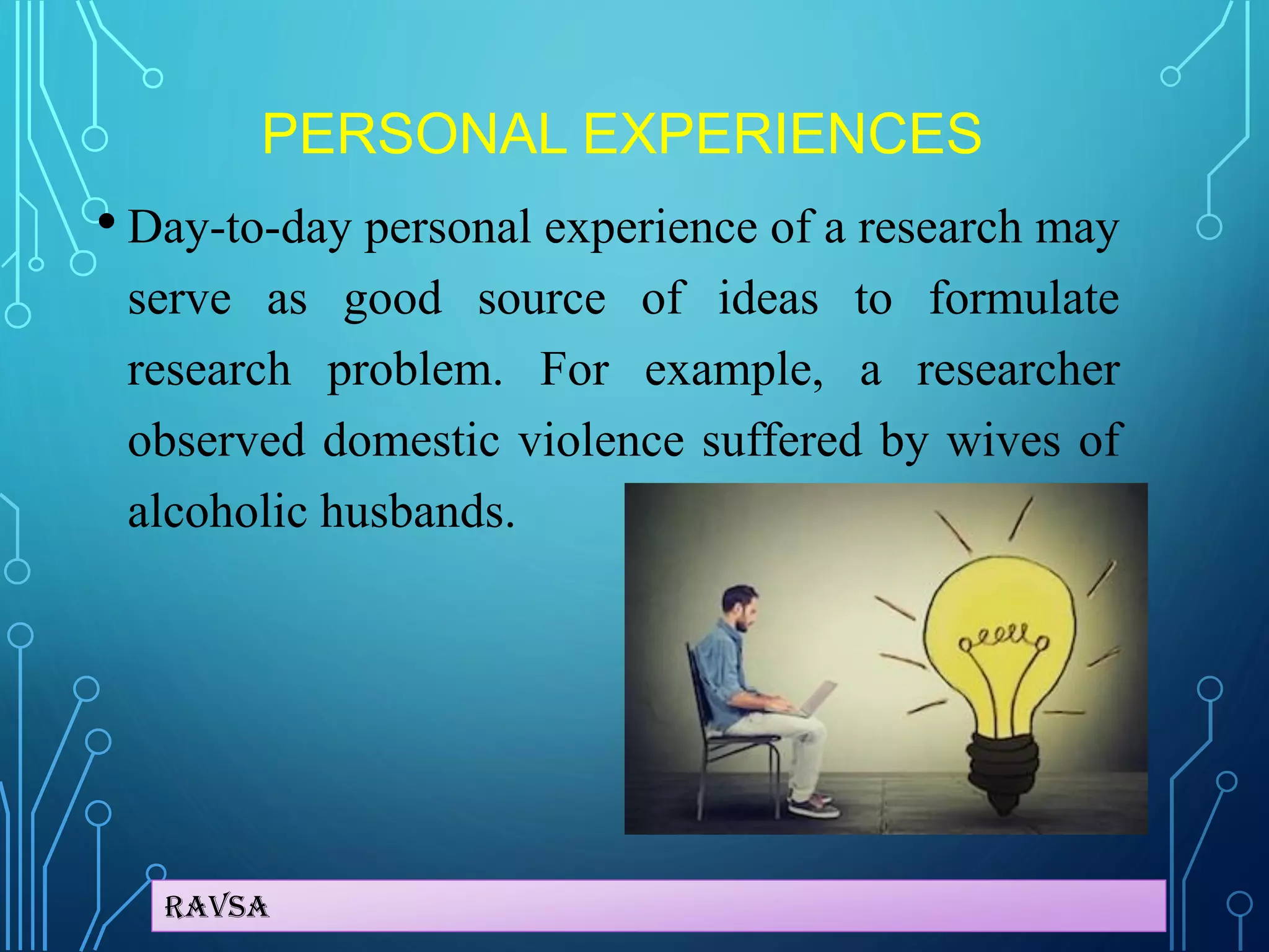 Ravsa
PERSONAL EXPERIENCES
• Day-to-day personal experience of a research may
serve as good source of ideas to formulate
research problem. For example, a researcher
observed domestic violence suffered by wives of
alcoholic husbands.
 