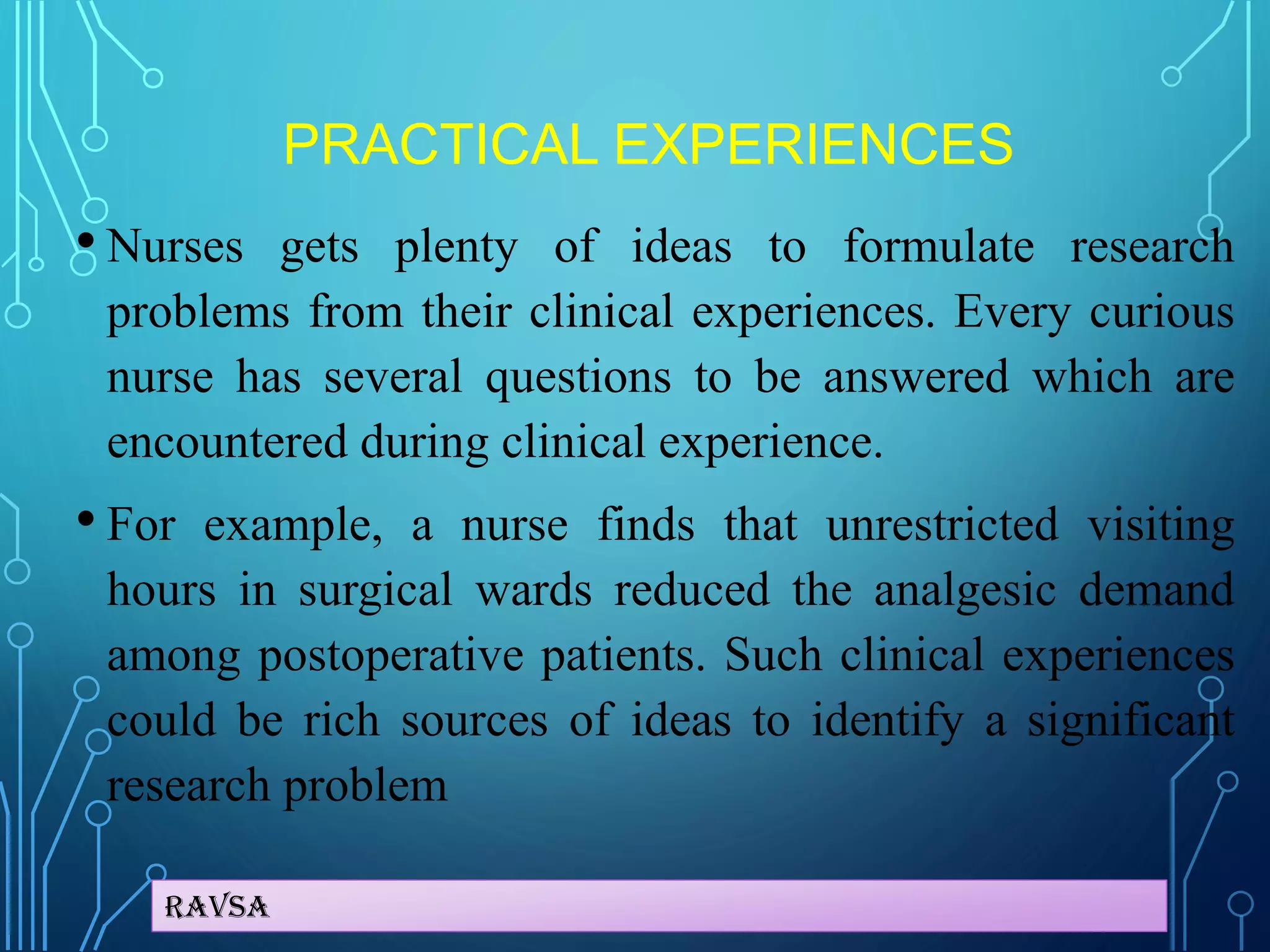 Ravsa
PRACTICAL EXPERIENCES
• Nurses gets plenty of ideas to formulate research
problems from their clinical experiences. Every curious
nurse has several questions to be answered which are
encountered during clinical experience.
• For example, a nurse finds that unrestricted visiting
hours in surgical wards reduced the analgesic demand
among postoperative patients. Such clinical experiences
could be rich sources of ideas to identify a significant
research problem
 