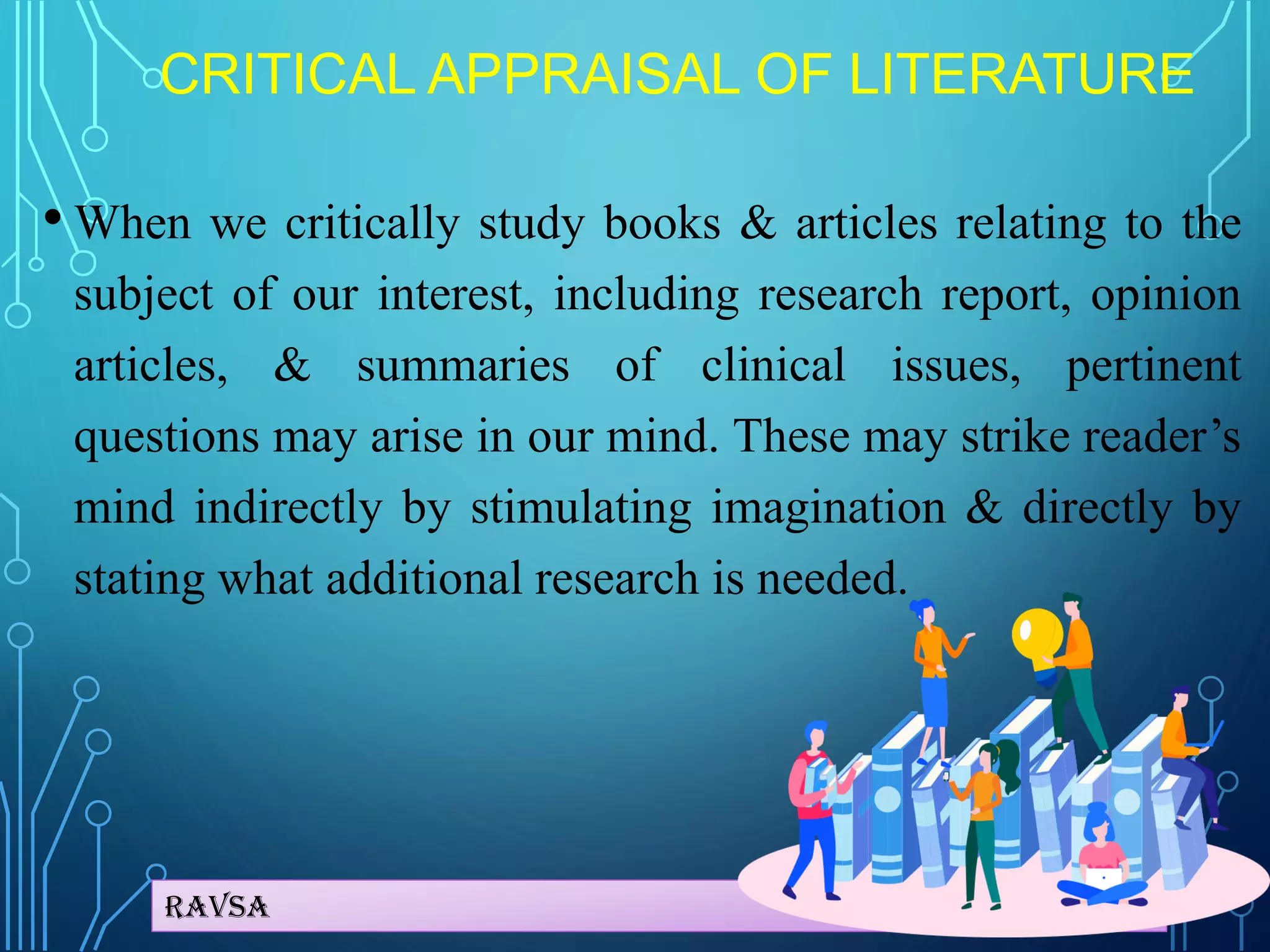 Ravsa
CRITICAL APPRAISAL OF LITERATURE
• When we critically study books & articles relating to the
subject of our interest, including research report, opinion
articles, & summaries of clinical issues, pertinent
questions may arise in our mind. These may strike reader’s
mind indirectly by stimulating imagination & directly by
stating what additional research is needed.
 