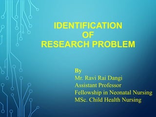 IDENTIFICATION
OF
RESEARCH PROBLEM
By
Mr. Ravi Rai Dangi
Assistant Professor
Fellowship in Neonatal Nursing
MSc. Child Health Nursing
 