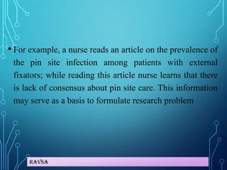 Ravsa
• For example, a nurse reads an article on the prevalence of
the pin site infection among patients with external
fixators; while reading this article nurse learns that there
is lack of consensus about pin site care. This information
may serve as a basis to formulate research problem
 