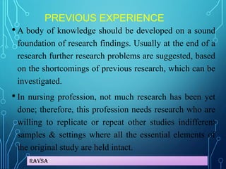 Ravsa
PREVIOUS EXPERIENCE
• A body of knowledge should be developed on a sound
foundation of research findings. Usually at the end of a
research further research problems are suggested, based
on the shortcomings of previous research, which can be
investigated.
• In nursing profession, not much research has been yet
done; therefore, this profession needs research who are
willing to replicate or repeat other studies indifferent
samples & settings where all the essential elements of
the original study are held intact.
 