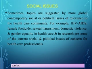 Ravsa
SOCIAL ISSUES
• Sometimes, topics are suggested by more global
contemporary social or political issues of relevance to
the health care community. For example, HIV/AIDS,
female foeticide, sexual harassment, domestic violence,
& gender equality in health care & in research are some
of the current social & political issues of concern for
health care professionals
 