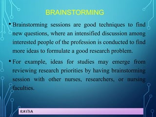 Ravsa
BRAINSTORMING
• Brainstorming sessions are good techniques to find
new questions, where an intensified discussion among
interested people of the profession is conducted to find
more ideas to formulate a good research problem.
• For example, ideas for studies may emerge from
reviewing research priorities by having brainstorming
session with other nurses, researchers, or nursing
faculties.
 