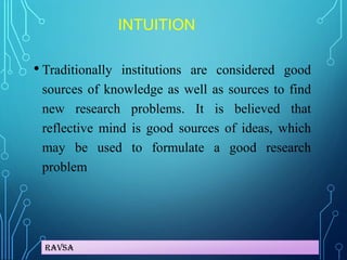 Ravsa
INTUITION
• Traditionally institutions are considered good
sources of knowledge as well as sources to find
new research problems. It is believed that
reflective mind is good sources of ideas, which
may be used to formulate a good research
problem
 