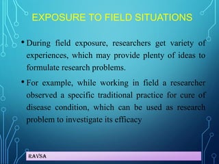 Ravsa
EXPOSURE TO FIELD SITUATIONS
• During field exposure, researchers get variety of
experiences, which may provide plenty of ideas to
formulate research problems.
• For example, while working in field a researcher
observed a specific traditional practice for cure of
disease condition, which can be used as research
problem to investigate its efficacy
 