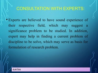 Ravsa
CONSULTATION WITH EXPERTS:
• Experts are believed to have sound experience of
their respective field, which may suggest a
significance problem to be studied. In addition,
expert may help in finding a current problem of
discipline to be solve, which may serve as basis for
formulation of research problem.
 