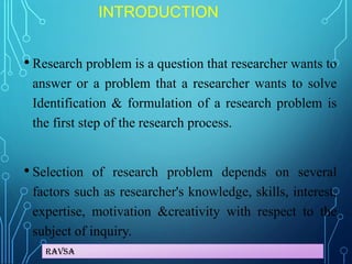 Ravsa
INTRODUCTION
• Research problem is a question that researcher wants to
answer or a problem that a researcher wants to solve
Identification & formulation of a research problem is
the first step of the research process.
• Selection of research problem depends on several
factors such as researcher's knowledge, skills, interest,
expertise, motivation &creativity with respect to the
subject of inquiry.
 