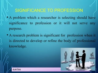 Ravsa
SIGNIFICANCE TO PROFESSION
• A problem which a researcher is selecting should have
significance to profession or it will not serve any
purpose.
• A research problem is significant for profession when it
is directed to develop or refine the body of professional
knowledge.
 