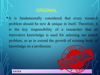 Ravsa
ORIGINAL
• It is fundamentally considered that every research
problem should be new & unique in itself. Therefore, it
is the key responsibility of a researcher that an
innovative knowledge is used for selecting are search
problem, so as to extend the growth of existing body of
knowledge on a profession.
 