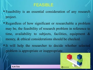 Ravsa
FEASIBLE
• Feasibility is an essential consideration of any research
project.
• Regardless of how significant or researchable a problem
may be, the feasibility of research problem in reference to
time, availability to subjects, facilities, equipment &
money, & ethical considerations should be checked.
• It will help the researcher to decide whether selected
problem is appropriate or inappropriate.
 