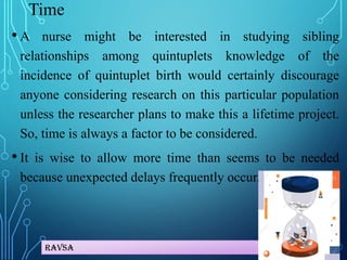 Ravsa
Time
• A nurse might be interested in studying sibling
relationships among quintuplets knowledge of the
incidence of quintuplet birth would certainly discourage
anyone considering research on this particular population
unless the researcher plans to make this a lifetime project.
So, time is always a factor to be considered.
• It is wise to allow more time than seems to be needed
because unexpected delays frequently occur.
 