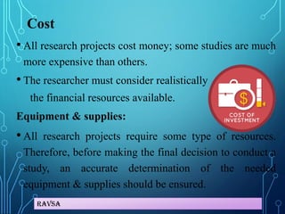 Ravsa
Cost
• All research projects cost money; some studies are much
more expensive than others.
• The researcher must consider realistically
the financial resources available.
Equipment & supplies:
• All research projects require some type of resources.
Therefore, before making the final decision to conduct a
study, an accurate determination of the needed
equipment & supplies should be ensured.
 