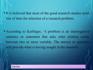 Ravsa
• It is believed that most of the good research studies need
lots of time for selection of a research problem.
• According to Kerlinger, ‘A problem is an interrogative
sentence or statement that asks what relation exists
between two or more variable. The answer to question
will provide what is having sought in the research.
 