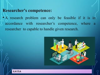 Ravsa
Researcher's competence:
• A research problem can only be feasible if it is in
accordance with researcher’s competence, where a
researcher to capable to handle given research.
 