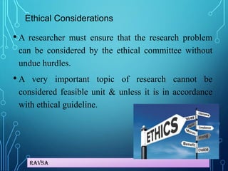 Ravsa
Ethical Considerations
• A researcher must ensure that the research problem
can be considered by the ethical committee without
undue hurdles.
• A very important topic of research cannot be
considered feasible unit & unless it is in accordance
with ethical guideline.
 