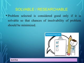 Ravsa
SOLVABLE / RESEARCHABLE
• Problem selected is considered good only if it is
solvable so that chances of insolvability of problem
should be minimized.
 