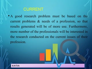 Ravsa
CURRENT
• A good research problem must be based on the
current problems & needs of a profession, so that
results generated will be of more use. Furthermore,
more number of the professionals will be interested in
the research conducted on the current issues of their
profession.
 