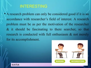 Ravsa
INTERESTING
• A research problem can only be considered good if it is an
accordance with researcher’s field of interest. A research
problem must be as per the motivation of the researcher
& it should be fascinating to there searcher, so that
research is conducted with full enthusiasm & not merely
for its accomplishment.
 