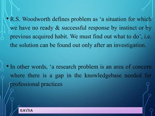 Ravsa
• R.S. Woodworth defines problem as ‘a situation for which
we have no ready & successful response by instinct or by
previous acquired habit. We must find out what to do’, i.e.
the solution can be found out only after an investigation.
• In other words, ‘a research problem is an area of concern
where there is a gap in the knowledgebase needed for
professional practices
 