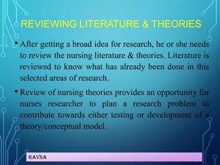 Ravsa
REVIEWING LITERATURE & THEORIES
• After getting a broad idea for research, he or she needs
to review the nursing literature & theories. Literature is
reviewed to know what has already been done in this
selected areas of research.
• Review of nursing theories provides an opportunity for
nurses researcher to plan a research problem to
contribute towards either testing or development of a
theory/conceptual model.
 