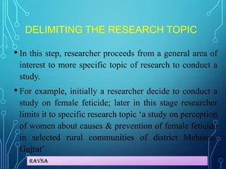Ravsa
DELIMITING THE RESEARCH TOPIC
• In this step, researcher proceeds from a general area of
interest to more specific topic of research to conduct a
study.
• For example, initially a researcher decide to conduct a
study on female feticide; later in this stage researcher
limits it to specific research topic ‘a study on perception
of women about causes & prevention of female feticide
in selected rural communities of district Mehsana,
Gujrat’
 