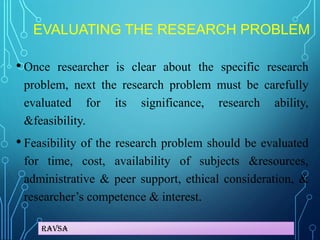 Ravsa
EVALUATING THE RESEARCH PROBLEM
• Once researcher is clear about the specific research
problem, next the research problem must be carefully
evaluated for its significance, research ability,
&feasibility.
• Feasibility of the research problem should be evaluated
for time, cost, availability of subjects &resources,
administrative & peer support, ethical consideration, &
researcher’s competence & interest.
 