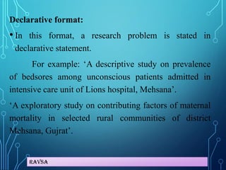 Ravsa
Declarative format:
• In this format, a research problem is stated in
declarative statement.
For example: ‘A descriptive study on prevalence
of bedsores among unconscious patients admitted in
intensive care unit of Lions hospital, Mehsana’.
‘A exploratory study on contributing factors of maternal
mortality in selected rural communities of district
Mehsana, Gujrat’.
 