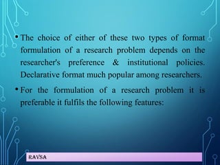 Ravsa
• The choice of either of these two types of format
formulation of a research problem depends on the
researcher's preference & institutional policies.
Declarative format much popular among researchers.
• For the formulation of a research problem it is
preferable it fulfils the following features:
 
