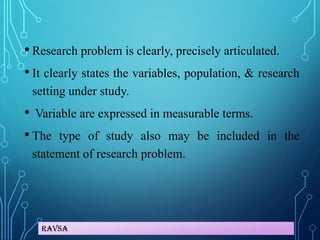 Ravsa
• Research problem is clearly, precisely articulated.
• It clearly states the variables, population, & research
setting under study.
• Variable are expressed in measurable terms.
• The type of study also may be included in the
statement of research problem.
 