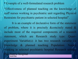 Ravsa
• Example of a well-formulated research problem
“Effectiveness of planned teaching on the knowledge of
staff nurses working in psychiatric unit regarding Physical
Restraints for psychiatric patient in selected hospital”.
It is an example of declarative form of the statement
of problem, where it is precisely &concisely stated &
include most of the required components of a research
statement, which are Research study type: Quasi-
experiment Variable(s): it has two research variable i.e
knowledge & planned teaching Population: Nurses
working in selected psychiatric hospital Research setting:
Psychiatric hospital
 