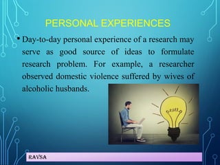 Ravsa
PERSONAL EXPERIENCES
• Day-to-day personal experience of a research may
serve as good source of ideas to formulate
research problem. For example, a researcher
observed domestic violence suffered by wives of
alcoholic husbands.
 