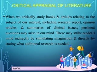 Ravsa
CRITICAL APPRAISAL OF LITERATURE
• When we critically study books & articles relating to the
subject of our interest, including research report, opinion
articles, & summaries of clinical issues, pertinent
questions may arise in our mind. These may strike reader’s
mind indirectly by stimulating imagination & directly by
stating what additional research is needed.
 