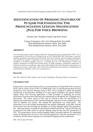 International Journal on Natural Language Computing (IJNLC) Vol. 4, No.1, February 2015
DOI : 10.5121/ijnlc.2015.4106 61
IDENTIFICATION OF PROSODIC FEATURES OF
PUNJABI FOR ENHANCING THE
PRONUNCIATION LEXICON SPECIFICATION
(PLS) FOR VOICE BROWSING
Swaran Lata1
, Prashant Verma2
and Swati Arora3
1
Centre of Linguistics, JNU, New Mehrauli Road, New Delhi
2
Web Standardization Initiative, DeitY, New Delhi
3
Web Standardization Initiative, DeitY, New Delhi
ABSTRACT
Voice browsing requires speech interface framework. Pronunciation Lexicon Specification (PLS) 1.0 is a
recommendation of Voice Browser Working Group of W3C (World-Wide Web Consortium), a machine-
readable specification of pronunciation information which can be used for speech technology development.
This global PLS standard is applicable across European and Asian languages and this specification is
extendable to all human languages. However, it currently does not cover morphological, syntactic and
semantic information associated with pronunciations. In Indian languages, grammatical information is
relatively encoded in its morphology, than syntax unlike English where the grammatical information is an
integral part of syntax. In this paper, PLS 1.0 has been examined from the perspective of augmentation of
prosodic features of Punjabi such as tone, germination etc.
Keywords:
PLS, W3C, POS, TTS, XML, Punjabi, Tone, Prosody, Morphology, Phonology, Phonetic, Geminations
1.INTRODUCTION
Pronunciation Lexicon Specification (PLS) is a recommendation of World Wide Web Consortium
(W3C) and its current version is PLS 1.0 (2008) (http://www.w3.org/TR/pronunciation-lexicon/)
produced by Voice Browser Working Group of W3C. PLS is designed to enable interoperable
specification of pronunciation information for both speech recognition and speech synthesis
engines within voice browsing applications. It helps developers in supporting the accurate
specification of pronunciation information for international use through the use of language tag as
provisioned. The current version of PLS may be referred as base line specification as it
addresses the requirements of Latin script based languages only however few examples have been
cited for Japanese and Chinese, thus keeping the specification very broad based. The
specification covers the multiple pronunciations and multiple orthography in the XML structure
at the lexicon level thus providing the flexibility of creating language specific PLS documents.
The Meta tags feature is available for describing the domain and end use. Thus the PLS data can
be prepared in the XML format for specific language using the base line PLS specification of
W3C. The pronunciation lexicon markup language enables consistent platform for independent
control of pronunciations for use by voice browsing applications. Thus this specification can be
extended to all other human languages by examining the language-specific requirements.
 