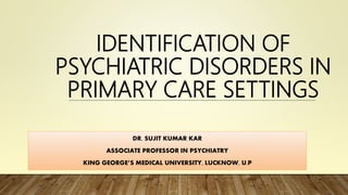 IDENTIFICATION OF
PSYCHIATRIC DISORDERS IN
PRIMARY CARE SETTINGS
DR. SUJIT KUMAR KAR
ASSOCIATE PROFESSOR IN PSYCHIATRY
KING GEORGE’S MEDICAL UNIVERSITY, LUCKNOW, U.P
 
