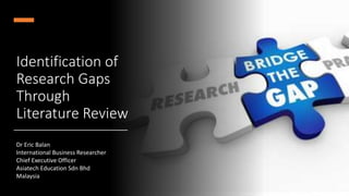 Identification of
Research Gaps
Through
Literature Review
Dr Eric Balan
International Business Researcher
Chief Executive Officer
Asiatech Education Sdn Bhd
Malaysia
 