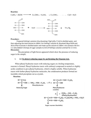 Reaction:
CuSO4 + 2KOH Cu (OH) 2 + K2SO4 ; Cu (OH) 2 CuO + H2O
OH
O
H OH
H OH
OH H
H OH
+ CuO
OH
O
H OH
H OH
OH H
H OH
OH
Cu 2O
+
Procedure:
Prepared Fehling’s solution A by dissolving 7.0g CuSO4.7 H2O in distilled water, and
then adjusting the total volume to 100ml. For Fehling’s solution B, dissolved 24g of KOH and
34.6 of Na-K tartrate in distilled water and make up the volume to 100ml. mix solution A & B in
1:1 ratio.Added 5-8 drops of sugar samples to 5ml of Fehling’s solution and boil for 2-3 min.
Discussion:
The precipitate of light brown appeared which show the presence of reducing
sugar in the sample.
1. (c) To detect reducing sugar by performing the Osazone test.
When phenyl hydrazine reacts with reducing sugars at a boiling temperature,
osazone is formed. Phenyl hydrazine reacts with carbonyl compound in neutral or slightly
acidic condition to give phenyl hydrazone, which is highly soluble. When hydrazone
reacts with further phenyl hydrazine molecules, the condensation products formed are
insoluble which precipitate out as crystals.
Reaction:
 
