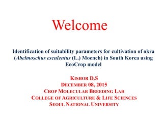 Welcome
KISHOR D.S
DECEMBER 08, 2015
CROP MOLECULAR BREEDING LAB
COLLEGE OF AGRICULTURE & LIFE SCIENCES
SEOUL NATIONAL UNIVERSITY
Identification of suitability parameters for cultivation of okra
(Abelmoschus esculentus (L.) Moench) in South Korea using
EcoCrop model
 