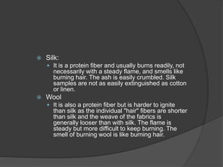  Silk:
 It is a protein fiber and usually burns readily, not
necessarily with a steady flame, and smells like
burning hair. The ash is easily crumbled. Silk
samples are not as easily extinguished as cotton
or linen.
 Wool
 It is also a protein fiber but is harder to ignite
than silk as the individual "hair" fibers are shorter
than silk and the weave of the fabrics is
generally looser than with silk. The flame is
steady but more difficult to keep burning. The
smell of burning wool is like burning hair.
 