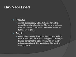 Man Made Fibers
 Acetate:
 Acetate burns readily with a flickering flame that
cannot be easily extinguished. The burning cellulose
drips and leaves a hard ash. The smell is similar to
burning wood chips.
 Acrylic:
 Acrylics burn readily due to the fiber content and the
lofty, air filled pockets. A match dropped on an acrylic
blanket can ignite the fabric which will burn rapidly
unless extinguished. The ash is hard. The smell is
acrid or harsh
 