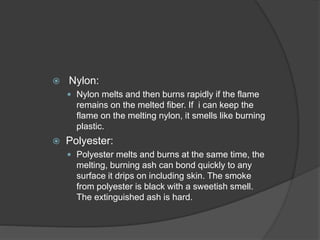  Nylon:
 Nylon melts and then burns rapidly if the flame
remains on the melted fiber. If i can keep the
flame on the melting nylon, it smells like burning
plastic.
 Polyester:
 Polyester melts and burns at the same time, the
melting, burning ash can bond quickly to any
surface it drips on including skin. The smoke
from polyester is black with a sweetish smell.
The extinguished ash is hard.
 