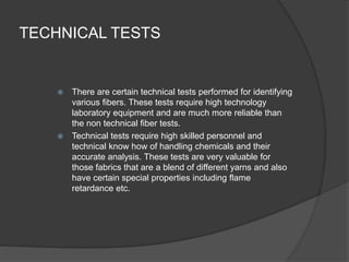 TECHNICAL TESTS
 There are certain technical tests performed for identifying
various fibers. These tests require high technology
laboratory equipment and are much more reliable than
the non technical fiber tests.
 Technical tests require high skilled personnel and
technical know how of handling chemicals and their
accurate analysis. These tests are very valuable for
those fabrics that are a blend of different yarns and also
have certain special properties including flame
retardance etc.
 