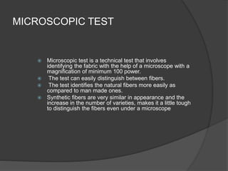 MICROSCOPIC TEST
 Microscopic test is a technical test that involves
identifying the fabric with the help of a microscope with a
magnification of minimum 100 power.
 The test can easily distinguish between fibers.
 The test identifies the natural fibers more easily as
compared to man made ones.
 Synthetic fibers are very similar in appearance and the
increase in the number of varieties, makes it a little tough
to distinguish the fibers even under a microscope
 