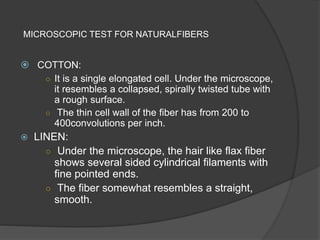 MICROSCOPIC TEST FOR NATURALFIBERS
 COTTON:
○ It is a single elongated cell. Under the microscope,
it resembles a collapsed, spirally twisted tube with
a rough surface.
○ The thin cell wall of the fiber has from 200 to
400convolutions per inch.
 LINEN:
○ Under the microscope, the hair like flax fiber
shows several sided cylindrical filaments with
fine pointed ends.
○ The fiber somewhat resembles a straight,
smooth.
 