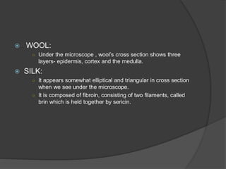  WOOL:
○ Under the microscope , wool’s cross section shows three
layers- epidermis, cortex and the medulla.
 SILK:
○ It appears somewhat elliptical and triangular in cross section
when we see under the microscope.
○ It is composed of fibroin, consisting of two filaments, called
brin which is held together by sericin.
 