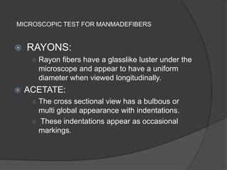 MICROSCOPIC TEST FOR MANMADEFIBERS
 RAYONS:
○ Rayon fibers have a glasslike luster under the
microscope and appear to have a uniform
diameter when viewed longitudinally.
 ACETATE:
○ The cross sectional view has a bulbous or
multi global appearance with indentations.
○ These indentations appear as occasional
markings.
 